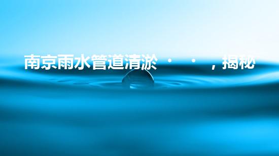南京雨水管道清淤，揭秘城市隱形殺手！